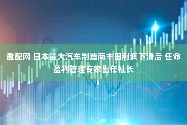 盈配网 日本最大汽车制造商丰田利润下滑后 任命盈利管理专家出任社长