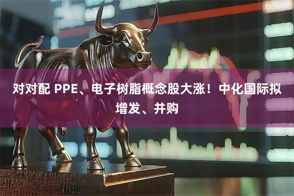 对对配 PPE、电子树脂概念股大涨！中化国际拟增发、并购