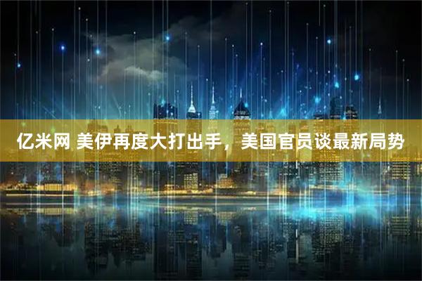 亿米网 美伊再度大打出手，美国官员谈最新局势