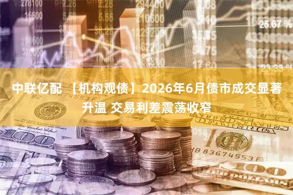 中联亿配 【机构观债】2026年6月债市成交显著升温 交易利差震荡收窄