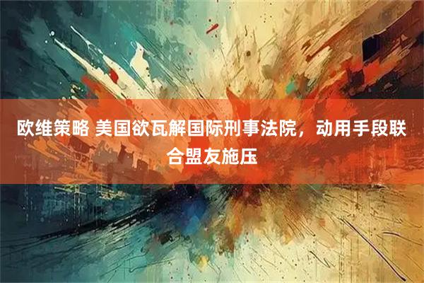 欧维策略 美国欲瓦解国际刑事法院，动用手段联合盟友施压