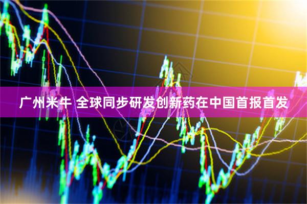 广州米牛 全球同步研发创新药在中国首报首发