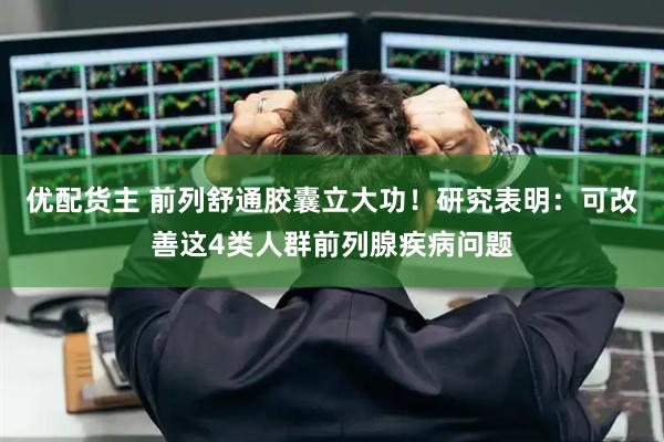 优配货主 前列舒通胶囊立大功！研究表明：可改善这4类人群前列腺疾病问题