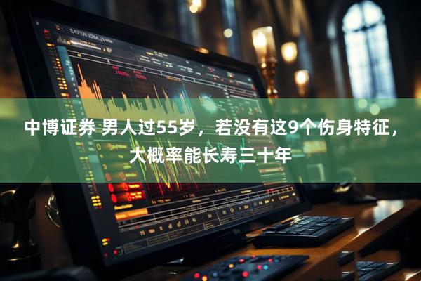 中博证券 男人过55岁，若没有这9个伤身特征，大概率能长寿三十年
