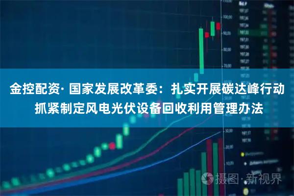 金控配资· 国家发展改革委：扎实开展碳达峰行动 抓紧制定风电光伏设备回收利用管理办法